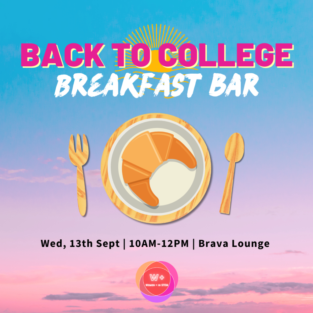 Back to college breakfast bar event by the Women+ in STEM Society. Wednesday, 13th September. 10am to 12pm in the Brava Lounge, Old Student Centre